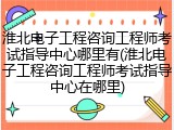 淮北电子工程咨询工程师考试指导中心哪里有(淮北电子工程咨询工程师考试指导中心在哪里)