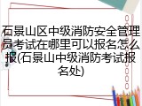 石景山区中级消防安全管理员考试在哪里可以报名怎么报(石景山中级消防考试报名处)