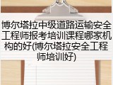 博尔塔拉中级道路运输安全工程师报考培训课程哪家机构的好(博尔塔拉安全工程师培训好)