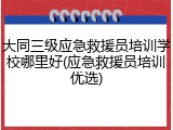大同三级应急救援员培训学校哪里好(应急救援员培训优选)