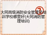 大同高级消防安全管理员培训学校哪里好(大同消防管理培训)