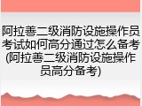 阿拉善二级消防设施操作员考试如何高分通过怎么备考(阿拉善二级消防设施操作员高分备考)