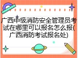 广西中级消防安全管理员考试在哪里可以报名怎么报(广西消防考试报名处)