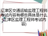 江津区交通运输监理工程师考试内容有哪些具体是什么(江津区监理工程师考试内容)