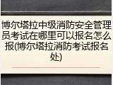 博尔塔拉中级消防安全管理员考试在哪里可以报名怎么报(博尔塔拉消防考试报名处)
