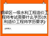 铜梁区一级水利工程造价工程师考试需要什么学历(水利造价工程师学历要求)