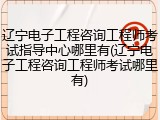 辽宁电子工程咨询工程师考试指导中心哪里有(辽宁电子工程咨询工程师考试哪里有)