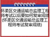 怀柔区交通运输总监理工程师考试以后要如何复审成绩(怀柔区交通运输总监理工程师考试复审成绩)