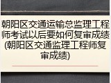 朝阳区交通运输总监理工程师考试以后要如何复审成绩(朝阳区交通监理工程师复审成绩)