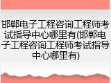 邯郸电子工程咨询工程师考试指导中心哪里有(邯郸电子工程咨询工程师考试指导中心哪里有)