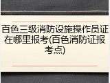 百色三级消防设施操作员证在哪里报考(百色消防证报考点)