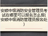 安顺中级消防安全管理员考试在哪里可以报名怎么报(安顺中级消防管理员报名处)
