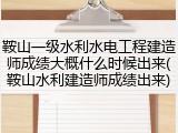 鞍山一级水利水电工程建造师成绩大概什么时候出来(鞍山水利建造师成绩出来)