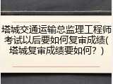 塔城交通运输总监理工程师考试以后要如何复审成绩(塔城复审成绩要如何？)