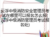 云浮中级消防安全管理员考试在哪里可以报名怎么报(云浮中级消防管理员考试报名处)