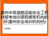 惠州中级道路运输安全工程师报考培训课程哪家机构的好(惠州安全培训机构好)