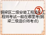 铜梁区二级安装工程造价工程师考试一般在哪里考(铜梁二级造价师考点)