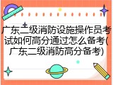 广东二级消防设施操作员考试如何高分通过怎么备考(广东二级消防高分备考)