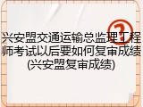 兴安盟交通运输总监理工程师考试以后要如何复审成绩(兴安盟复审成绩)