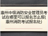 惠州中级消防安全管理员考试在哪里可以报名怎么报(惠州消防考试报名处)