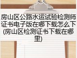 房山区公路水运试验检测师证书电子版在哪下载怎么下(房山区检测证书下载在哪里)