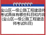宝山区一级公路工程建造师考试具体有哪些科目和内容(宝山区一级公路工程建造师考试科目)
