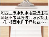湘西二级水利水电建造工程师证书考试通过后怎么找工作(湘西水利工程师就业)