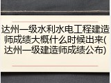 达州一级水利水电工程建造师成绩大概什么时候出来(达州一级建造师成绩公布)
