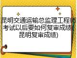 昆明交通运输总监理工程师考试以后要如何复审成绩(昆明复审成绩)
