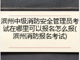 滨州中级消防安全管理员考试在哪里可以报名怎么报(滨州消防报名考试)