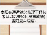 贵阳交通运输总监理工程师考试以后要如何复审成绩(贵阳复审成绩)