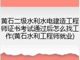 黄石二级水利水电建造工程师证书考试通过后怎么找工作(黄石水利工程师就业)