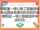 朝阳区一级公路工程建造师考试具体有哪些科目和内容(朝阳区一级公路建造师考试科目)