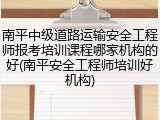 南平中级道路运输安全工程师报考培训课程哪家机构的好(南平安全工程师培训好机构)