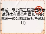 塔城一级公路工程建造师考试具体有哪些科目和内容(塔城一级公路建造师考试科目)