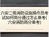 六安二级消防设施操作员考试如何高分通过怎么备考(六安消防高分备考)