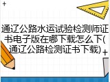 通辽公路水运试验检测师证书电子版在哪下载怎么下(通辽公路检测证书下载)
