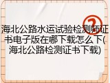 海北公路水运试验检测师证书电子版在哪下载怎么下(海北公路检测证书下载)