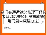 荆门交通运输总监理工程师考试以后要如何复审成绩(荆门复审成绩办法)