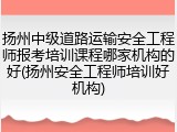 扬州中级道路运输安全工程师报考培训课程哪家机构的好(扬州安全工程师培训好机构)