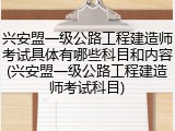 兴安盟一级公路工程建造师考试具体有哪些科目和内容(兴安盟一级公路工程建造师考试科目)