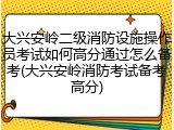 大兴安岭二级消防设施操作员考试如何高分通过怎么备考(大兴安岭消防考试备考高分)