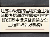 江苏中级道路运输安全工程师报考培训课程哪家机构的好(江苏中级道路运输安全工程师培训好机构)