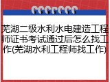 芜湖二级水利水电建造工程师证书考试通过后怎么找工作(芜湖水利工程师找工作)