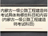 内蒙古一级公路工程建造师考试具体有哪些科目和内容(内蒙古一级公路工程建造师考试科目)