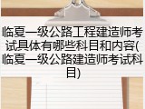 临夏一级公路工程建造师考试具体有哪些科目和内容(临夏一级公路建造师考试科目)