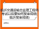 临沂交通运输总监理工程师考试以后要如何复审成绩(临沂复审成绩)