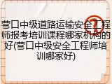 营口中级道路运输安全工程师报考培训课程哪家机构的好(营口中级安全工程师培训哪家好)