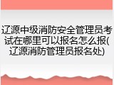 辽源中级消防安全管理员考试在哪里可以报名怎么报(辽源消防管理员报名处)