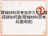 晋城材料员考完多久可以查成绩如何查(晋城材料员考后查成绩)